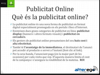 Publicitat Online
    Què és la publicitat online?
0 La publicitat online és una nova forma de publicitat en format
    digital especialment promoguda en els portals i llocs d'Internet.
0   Existeixen dues grans categories de publicitat en línia: publicitat
    display (banners i altres formats visuals) i publicitat en
    cercadors.
0   Els gestors de publicitat online presumeixen del seu baix cost i
    alta efectivitat.
0   També té l'avantatge de la immediatesa, el destinatari de l'anunci
    pot accedir al producte o servei a l'instant (fent clic al link).
0   Per la seva banda, l'anunciant paga (en la major part de les
    ocasions) per cada visita que rep. D'aquesta manera limita el cost
    de la campanya i s'assegura la rendibilitat de la mateixa. ROI
 