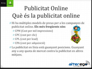 Publicitat Online
  Què és la publicitat online
0 Hi ha múltiples models de preus per a les campanyes de
 publicitat online. Els més freqüents són:
  0 CPM (Cost per mil impressions)
  0 CPC (cost per clic)
  0 CPL (cost per lead)
  0 CPA (cost per adquisició)
0 La publicitat en línia està guanyant posicions. Guanyant
 any a any quota de mercat contra la publicitat en altres
 mitjans.
 