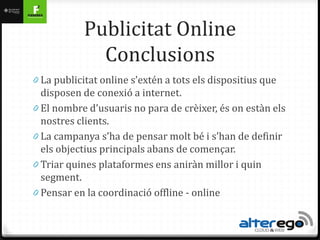 Publicitat Online
              Conclusions
0 La publicitat online s’extén a tots els dispositius que
  disposen de conexió a internet.
0 El nombre d’usuaris no para de crèixer, és on estàn els
  nostres clients.
0 La campanya s’ha de pensar molt bé i s’han de definir
  els objectius principals abans de començar.
0 Triar quines plataformes ens aniràn millor i quin
  segment.
0 Pensar en la coordinació offline - online
 