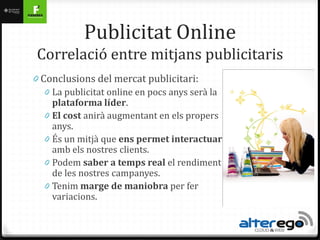 Publicitat Online
 Correlació entre mitjans publicitaris
0 Conclusions del mercat publicitari:
   0 La publicitat online en pocs anys serà la
     plataforma líder.
   0 El cost anirà augmentant en els propers
     anys.
   0 És un mitjà que ens permet interactuar
     amb els nostres clients.
   0 Podem saber a temps real el rendiment
     de les nostres campanyes.
   0 Tenim marge de maniobra per fer
     variacions.
 