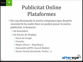 Publicitat Online
               Plataformes
0 Un cop dissenyada la nostra campanya (que després
 veurem) hi ha molts llocs on podem posar la nostra
 publicitat. A destacar:
  0 En buscadors
  0 En Xarxes de Display:
     0 Xarxa de Google.
     0 Youtube.
     0 Mapes (Places – Bing Maps)
     0 Adsmobile (APPS i Search Mobile)
     0 Xarxes Socials (Facebook, Twitter ...)
 