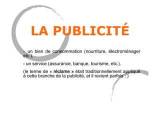 LA PUBLICITÉ
-  un bien de consommation (nourriture, électroménager
etc.),
- un service (assurance, banque, tourisme, etc.).
(le terme de « réclame » était traditionnellement appliqué
à cette branche de la publicité, et il revient parfois ; )
 