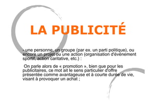 LA PUBLICITÉ
- une personne, un groupe (par ex. un parti politique), ou
encore un projet ou une action (organisation d'événement
sportif, action caritative, etc.) :
On parle alors de « promotion », bien que pour les
publicitaires, ce mot ait le sens particulier d'offre
présentée comme avantageuse et à courte durée de vie,
visant à provoquer un achat ;
 