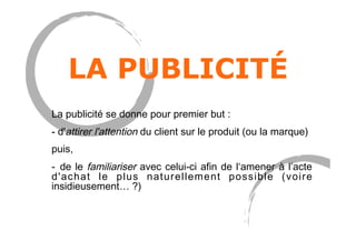 LA PUBLICITÉ
La publicité se donne pour premier but :
- d'attirer l'attention du client sur le produit (ou la marque)
puis,
-  de le familiariser avec celui-ci afin de l‘amener à l’acte
d'achat le plus naturellement possible (voire
insidieusement… ?)
 