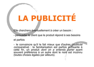 LA PUBLICITÉ
Elle cherchera éventuellement à créer un besoin :
- persuader le client que le produit répond à ses besoins
et parfois
-  le convaincre qu'il le fait mieux que d'autres (publicité
comparative)  : la familiarisation est parfois suffisante à
cette fin, un produit dont on a entendu parler ayant
souvent préférence à un autre dont le nom est inconnu
(toutes choses égales par ailleurs).
 
