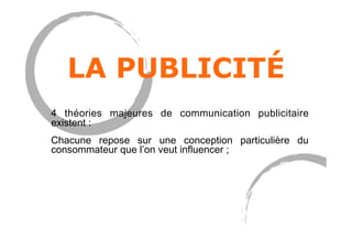 LA PUBLICITÉ
4 théories majeures de communication publicitaire
existent :
Chacune repose sur une conception particulière du
consommateur que l’on veut influencer ;
 