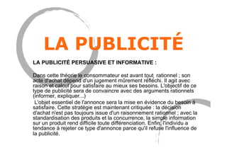 LA PUBLICITÉ
LA PUBLICITÉ PERSUASIVE ET INFORMATIVE :
Dans cette théorie le consommateur est avant tout rationnel ; son
acte d'achat dépend d'un jugement mûrement ré́flé́chi. Il agit avec
raison et calcul pour satisfaire au mieux ses besoins. L'objectif de ce
type de publicité sera de convaincre avec des arguments rationnels
(informer, expliquer...)
L'objet essentiel de l'annonce sera la mise en évidence du besoin à
satisfaire. Cette stratégie est maintenant critiquée : la décision
d'achat n'est pas toujours issue d'un raisonnement rationnel ; avec la
standardisation des produits et la concurrence, la simple information
sur un produit rend difficile toute différenciation. Enfin, l'individu a
tendance à rejeter ce type d'annonce parce qu'il refuse l'influence de
la publicité.
 