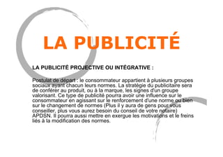 LA PUBLICITÉ
LA PUBLICITÉ PROJECTIVE OU INTÉGRATIVE :
Postulat de départ : le consommateur appartient à plusieurs groupes
sociaux ayant chacun leurs normes. La stratégie du publicitaire sera
de conférer au produit, ou à la marque, les signes d'un groupe
valorisant. Ce type de publicité pourra avoir une influence sur le
consommateur en agissant sur le renforcement d'une norme ou bien
sur le changement de normes (Plus il y aura de gens pour vous
conseiller, plus vous aurez besoin du conseil de votre notaire)
APDSN. Il pourra aussi mettre en exergue les motivations et le freins
liés à la modification des normes.
 