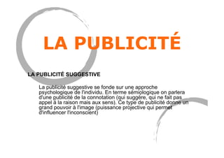 LA PUBLICITÉ
LA PUBLICITÉ SUGGESTIVE
La publicité suggestive se fonde sur une approche
psychologique de l'individu. En terme sé́miologique on parlera
d'une publicité de la connotation (qui suggè̀re, qui ne fait pas
appel à̀ la raison mais aux sens). Ce type de publicité donne un
grand pouvoir à l'image (puissance projective qui permet
d'influencer l'inconscient)
 