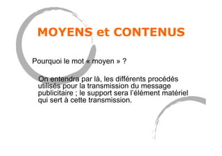 MOYENS et CONTENUS
Pourquoi le mot « moyen » ?
On entendra par là, les différents procédés
utilisés pour la transmission du message
publicitaire ; le support sera l’élément matériel
qui sert à cette transmission.
 