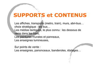 SUPPORTS et CONTENUS
Les affiches, transports (metro, train), murs, abri-bus…
choix stratégique : les bus…
Les médias tactiques, le plus connu : les dessous de
verre dans les bars,
Les peintures murales et panneaux,
Les enseignes lumineuses,
Sur points de vente :
Les enseignes, panonceaux, banderoles, étalages…
 