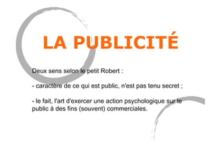 LA PUBLICITÉ
Deux sens selon le petit Robert :
- caractère de ce qui est public, n'est pas tenu secret ;
- le fait, l'art d'exercer une action psychologique sur le
public à des fins (souvent) commerciales.
 