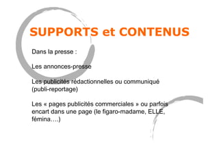 SUPPORTS et CONTENUS
Dans la presse :
Les annonces-presse
Les publicités rédactionnelles ou communiqué
(publi-reportage)
Les « pages publicités commerciales » ou parfois
encart dans une page (le figaro-madame, ELLE,
fémina….)
 