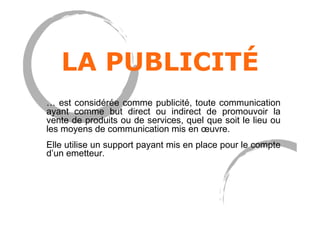 LA PUBLICITÉ
… est considérée comme publicité, toute communication
ayant comme but direct ou indirect de promouvoir la
vente de produits ou de services, quel que soit le lieu ou
les moyens de communication mis en œuvre.
Elle utilise un support payant mis en place pour le compte
d’un emetteur.
 