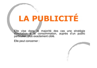 LA PUBLICITÉ
Elle vise dans la majorité des cas une stratégie
d'incitation à la consommation, auprès d’un public
particulier, plus exactement ciblé.
Elle peut concerner :
 