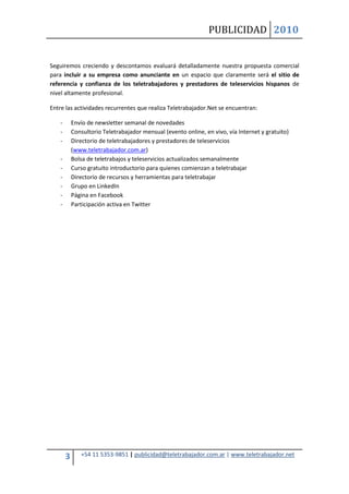 PUBLICIDAD 2010
3 +54 11 5353-9851 | publicidad@teletrabajador.com.ar | www.teletrabajador.net
Seguiremos creciendo y descontamos evaluará detalladamente nuestra propuesta comercial
para incluir a su empresa como anunciante en un espacio que claramente será el sitio de
referencia y confianza de los teletrabajadores y prestadores de teleservicios hispanos de
nivel altamente profesional.
Entre las actividades recurrentes que realiza Teletrabajador.Net se encuentran:
- Envío de newsletter semanal de novedades
- Consultorio Teletrabajador mensual (evento online, en vivo, vía Internet y gratuito)
- Directorio de teletrabajadores y prestadores de teleservicios
(www.teletrabajador.com.ar)
- Bolsa de teletrabajos y teleservicios actualizados semanalmente
- Curso gratuito introductorio para quienes comienzan a teletrabajar
- Directorio de recursos y herramientas para teletrabajar
- Grupo en LinkedIn
- Página en Facebook
- Participación activa en Twitter
 