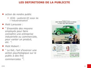 LES DEFINITIONS DE LA PUBLICITE action de rendre public 1830 : publicité  ET  essor de l ’industrialisation  Petit Larousse : “  Ensemble des moyens employés pour faire connaître une entreprise industrielle ou commerciale, pour vanter un produit, etc. ” .  Petit Robert : “  Le fait, l'art d'exercer une action psychologique sur le public à des fins commerciales  ”. 