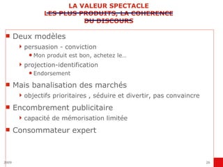 LA VALEUR SPECTACLE LES PLUS PRODUITS, LA COHERENCE DU DISCOURS Deux modèles persuasion - conviction Mon produit est bon, achetez le… projection-identification Endorsement Mais banalisation des marchés objectifs prioritaires , séduire et divertir, pas convaincre Encombrement publicitaire capacité de mémorisation limitée Consommateur expert 