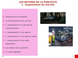 LES METIERS DE LA PUBLICITE L  ’organisation du marché Historique de la publicité Le fonctionnement du marché L ’organisation d ’un groupe de communication L ’organisation d ’une agence L ’organisation d ’une agence média L ’organisation d ’une régie publicitaire Les métiers de la publicité Le cadre législatif 