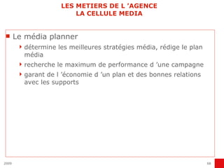 LES METIERS DE L ’AGENCE LA CELLULE MEDIA Le média planner détermine les meilleures stratégies média, rédige le plan média recherche le maximum de performance d ’une campagne garant de l ’économie d ’un plan et des bonnes relations avec les supports 