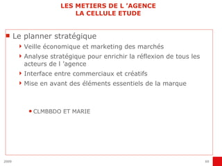 LES METIERS DE L ’AGENCE LA CELLULE ETUDE Le planner stratégique Veille économique et marketing des marchés Analyse stratégique pour enrichir la réflexion de tous les acteurs de l ’agence Interface entre commerciaux et créatifs Mise en avant des éléments essentiels de la marque CLMBBDO ET MARIE 