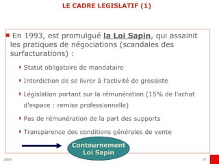 LE CADRE LEGISLATIF (1) En 1993, est promulgué  la Loi Sapin , qui assainit les pratiques de négociations (scandales des surfacturations) : Statut obligatoire de mandataire Interdiction de se livrer à l'activité de grossiste Législation portant sur la rémunération (15% de l'achat d'espace : remise professionnelle) Pas de rémunération de la part des supports Transparence des conditions générales de vente  Contournement Loi Sapin 