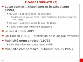 LE CADRE LEGISLATIF (2) Lutte contre l ’alcoolisme et le tabagisme (1993) loi Evin : publicité pour les boissons autorisée en presse écrite, radio (certaines tranches horaires, affichage) loi Evin : publicité interdite pour le tabac 76000 euros par infraction constatée Le rôle du BVP/ ARPP Loi Toubon (1995) : protection de la langue française Publicité mensongère (1973) 50% des dépenses constituant le délit Publicité comparative  (autorisée depuis 1992) 