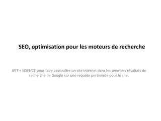 SEO, optimisation pour les moteurs de recherche


ART + SCIENCE pour faire apparaître un site Internet dans les premiers résultats de
          recherche de Google sur une requête pertinente pour le site.
 