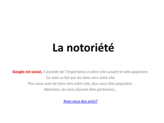 La notoriété
Google est social, il accorde de l’importance à votre site suivant le vote populaire.
                      Ce vote se fait par les liens vers votre site
        Plus vous avez de liens vers votre site, plus vous êtes populaire.
                    Attention, les liens doivent être pertinents…

                               Avez-vous des amis?
 