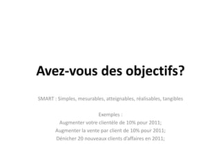 Avez-vous des objectifs?
SMART : Simples, mesurables, atteignables, réalisables, tangibles

                         Exemples :
        Augmenter votre clientèle de 10% pour 2011;
       Augmenter la vente par client de 10% pour 2011;
       Dénicher 20 nouveaux clients d’affaires en 2011;
 