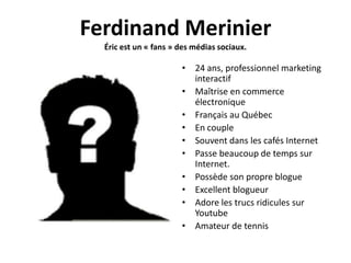 Ferdinand Merinier
  Éric est un « fans » des médias sociaux.

                       • 24 ans, professionnel marketing
                         interactif
                       • Maîtrise en commerce
                         électronique
                       • Français au Québec
                       • En couple
                       • Souvent dans les cafés Internet
                       • Passe beaucoup de temps sur
                         Internet.
                       • Possède son propre blogue
                       • Excellent blogueur
                       • Adore les trucs ridicules sur
                         Youtube
                       • Amateur de tennis
 