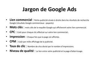 Jargon de Google Ads
• Lien commercial : Petite publicité située à droite dans les résultats de recherche
    Google (résultats Google commerciaux - payants).

•   Mots clés : mots clés de la requête Google qui afficheront votre lien commercial.
•   CPC : Coût pour chaque clic effectué sur votre lien commercial.
•   Impression : Chaque fois que la page est affichée.
•   CPM : Coût par mille affichage de la publicité.
•   Taux de clic : Nombre de clics divisé par le nombre d’impressions.
•   Niveau de qualité : Le lien entre votre publicité et la page d’atterrissage.
 