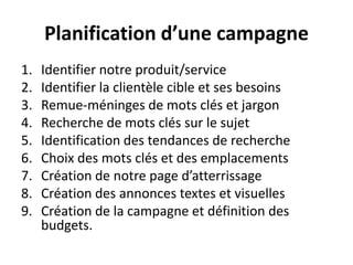 Planification d’une campagne
1.   Identifier notre produit/service
2.   Identifier la clientèle cible et ses besoins
3.   Remue-méninges de mots clés et jargon
4.   Recherche de mots clés sur le sujet
5.   Identification des tendances de recherche
6.   Choix des mots clés et des emplacements
7.   Création de notre page d’atterrissage
8.   Création des annonces textes et visuelles
9.   Création de la campagne et définition des
     budgets.
 