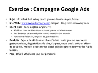 Exercice : Campagne Google Ads
• Sujet : ski safari, heli skiing haute gamme dans les Alpes Suisse
• Site Web : www.swiss-discovery.com, blogue : blog.swiss-discovery.com
• Client cible : Parle anglais, Angleterre
    – 45-55 ans cherche ski de luxe très haute gamme pour les vacances.
    – Peu de temps, veut une réponse rapide, un service clef en main.
    – Portefeuille important, dirigeant de grande société.
• Produits : Séjour de ski dans un chalet Suisse haute gamme avec repas
  gastronomique, dégustations de vins, ski-pass, cours de ski avec un skieur
  de coupe du monde, dépôt sur les pistes en hélicoptère pour voir les Alpes
  Suisses.
• Prix : 1000 à 2000$ par jour par personne.
 