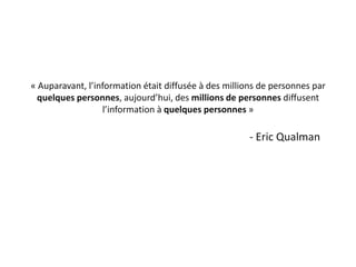 « Auparavant, l’information était diffusée à des millions de personnes par
  quelques personnes, aujourd’hui, des millions de personnes diffusent
                  l’information à quelques personnes »

                                                      - Eric Qualman
 