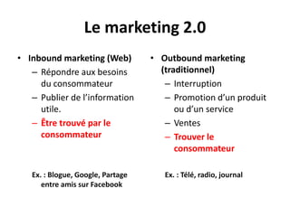 Le marketing 2.0
• Inbound marketing (Web)          • Outbound marketing
   – Répondre aux besoins            (traditionnel)
     du consommateur                  – Interruption
   – Publier de l’information         – Promotion d’un produit
     utile.                              ou d’un service
   – Être trouvé par le               – Ventes
     consommateur                     – Trouver le
                                         consommateur

   Ex. : Blogue, Google, Partage      Ex. : Télé, radio, journal
      entre amis sur Facebook
 