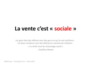 La vente c’est « sociale »
             Les gens font des affaires avec des gens en qui ils ont confiance.
               Les bons vendeurs sont des bâtisseurs naturels de relations .
                          « La vente c’est du réseautage social »
                                      - Geoffrey Moore




Référence : Facebook Era – Clara Shih
 