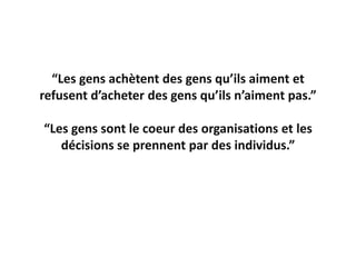 “Les gens achètent des gens qu’ils aiment et
refusent d’acheter des gens qu’ils n’aiment pas.”

“Les gens sont le coeur des organisations et les
   décisions se prennent par des individus.”
 