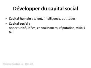 Développer du capital social
   • Capital humain : talent, intelligence, aptitudes,
   • Capital social :
     opportunité, idées, connaissances, réputation, visibili
     té.




Référence : Facebook Era – Clara Shih
 
