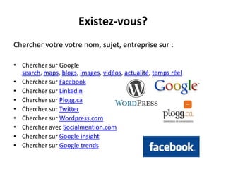 Existez-vous?
Chercher votre votre nom, sujet, entreprise sur :

• Chercher sur Google
  search, maps, blogs, images, vidéos, actualité, temps réel
• Chercher sur Facebook
• Chercher sur Linkedin
• Chercher sur Plogg.ca
• Chercher sur Twitter
• Chercher sur Wordpress.com
• Chercher avec Socialmention.com
• Chercher sur Google insight
• Chercher sur Google trends
 