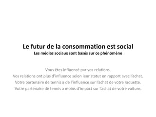 Le futur de la consommation est social
            Les médias sociaux sont basés sur ce phénomène


                   Vous êtes influencé par vos relations.
Vos relations ont plus d’influence selon leur statut en rapport avec l’achat.
 Votre partenaire de tennis a de l’influence sur l’achat de votre raquette.
 Votre partenaire de tennis a moins d’impact sur l’achat de votre voiture.
 