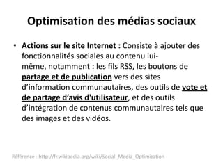 Optimisation des médias sociaux
• Actions sur le site Internet : Consiste à ajouter des
  fonctionnalités sociales au contenu lui-
  même, notamment : les fils RSS, les boutons de
  partage et de publication vers des sites
  d’information communautaires, des outils de vote et
  de partage d’avis d'utilisateur, et des outils
  d’intégration de contenus communautaires tels que
  des images et des vidéos.



Référence : http://fr.wikipedia.org/wiki/Social_Media_Optimization
 