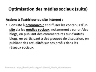 Optimisation des médias sociaux (suite)

Actions à l’extérieur du site Internet :
• Consiste à promouvoir et diffuser les contenus d’un
  site via les médias sociaux, notamment : sur un/des
  blogs, en publiant des commentaires sur d'autres
  blogs, en participant à des groupes de discussion, en
  publiant des actualités sur ses profils dans les
  réseaux sociaux.




Référence : http://fr.wikipedia.org/wiki/Social_Media_Optimization
 