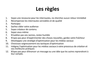 Les règles
1.  Soyez une ressource pour les internautes, ne cherchez aucun retour immédiat
2.  Récompensez les internautes serviables et de qualité
3.  Participez
4.  Sachez cibler votre audience
5.  Soyez créateur de contenu
6.  Soyez vous-même
7.  N'oubliez pas vos racines, restez humble
8.  N'ayez pas peur d'expérimenter des choses nouvelles, gardez votre fraîcheur
9.  Développez une stratégie d'optimisation pour les médias sociaux
10. Choisissez soigneusement vos tactiques d'optimisation
11. Intégrez l'optimisation pour les médias sociaux à votre processus de création et
    vos meilleures pratiques
12. N’ayez pas peur d’énoncer un message ou une idée que les autres reprendront à
    leur compte.
 