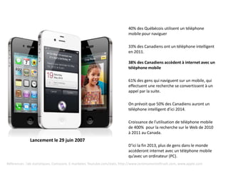 40% des Québécois utilisent un téléphone
                                                                         mobile pour naviguer

                                                                         33% des Canadiens ont un téléphone intelligent
                                                                         en 2011.

                                                                         38% des Canadiens accèdent à internet avec un
                                                                         téléphone mobile

                                                                         61% des gens qui naviguent sur un mobile, qui
                                                                         effectuent une recherche se convertissent à un
                                                                         appel par la suite.

                                                                         On prévoit que 50% des Canadiens auront un
                                                                         téléphone intelligent d’ici 2014.

                                                                         Croissance de l’utilisation de téléphone mobile
                                                                         de 400% pour la recherche sur le Web de 2010
                                                                         à 2011 au Canada.
              Lancement le 29 juin 2007
                                                                         D’ici la fin 2013, plus de gens dans le monde
                                                                         accéderont internet avec un téléphone mobile
                                                                         qu’avec un ordinateur (PC).
Références : Iab statistiques, Comscore, E-marketer, Youtube.com/stats, http://www.zeromomentoftruth.com, www.apple.com
 
