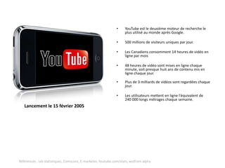 •     YouTube est le deuxième moteur de recherche le
                                                                    plus utilisé au monde après Google.

                                                              •     500 millions de visiteurs uniques par jour.

                                                              •     Les Canadiens consomment 14 heures de vidéo en
                                                                    ligne par mois

                                                              •     48 heures de vidéo sont mises en ligne chaque
                                                                    minute, soit presque huit ans de contenu mis en
                                                                    ligne chaque jour.

                                                              •     Plus de 3 milliards de vidéos sont regardées chaque
                                                                    jour.

                                                              •     Les utilisateurs mettent en ligne l'équivalent de
                                                                    240 000 longs métrages chaque semaine.
   Lancement le 15 février 2005




Références : Iab statistiques, Comscore, E-marketer, Youtube.com/stats, wolfram alpha
 