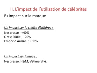 II. L’impact de l’utilisation de célébrités
B) Impact sur la marque
Un impact sur le chiffre d’affaires :
Nespresso : +40%
Optic 2000 : + 20%
Emporio Armani : +50%
Un impact sur l’image :
Nespresso, H&M, Vetimarché…
 