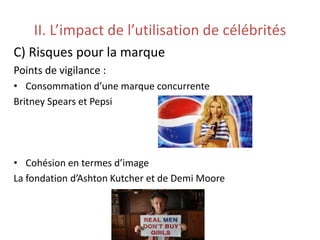 II. L’impact de l’utilisation de célébrités
C) Risques pour la marque
Points de vigilance :
• Consommation d’une marque concurrente
Britney Spears et Pepsi
• Cohésion en termes d’image
La fondation d’Ashton Kutcher et de Demi Moore
 