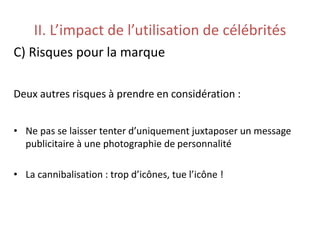 II. L’impact de l’utilisation de célébrités
C) Risques pour la marque
Deux autres risques à prendre en considération :
• Ne pas se laisser tenter d’uniquement juxtaposer un message
publicitaire à une photographie de personnalité
• La cannibalisation : trop d’icônes, tue l’icône !
 