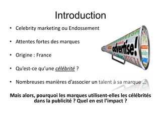 Introduction
• Celebrity marketing ou Endossement
• Attentes fortes des marques
• Origine : France
• Qu’est-ce qu’une célébrité ?
• Nombreuses manières d’associer un talent à sa marque …
Mais alors, pourquoi les marques utilisent-elles les célébrités
dans la publicité ? Quel en est l’impact ?
 